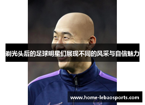 剃光头后的足球明星们展现不同的风采与自信魅力