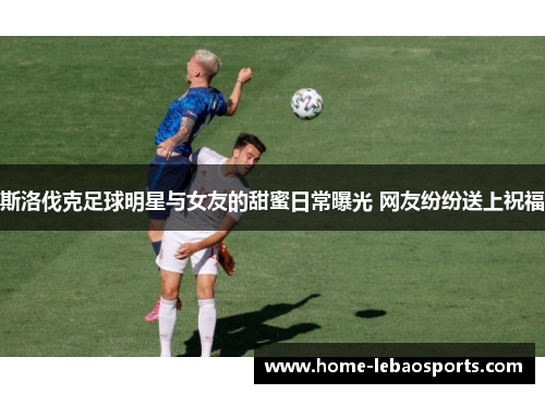 斯洛伐克足球明星与女友的甜蜜日常曝光 网友纷纷送上祝福