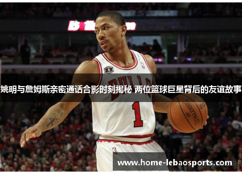 姚明与詹姆斯亲密通话合影时刻揭秘 两位篮球巨星背后的友谊故事