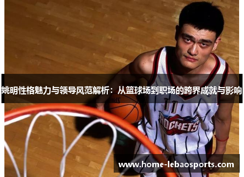 姚明性格魅力与领导风范解析：从篮球场到职场的跨界成就与影响