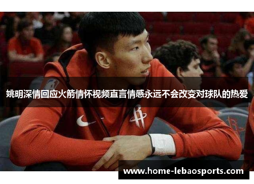 姚明深情回应火箭情怀视频直言情感永远不会改变对球队的热爱