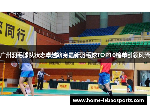 广州羽毛球队状态卓越跻身最新羽毛球TOP10榜单引领风骚